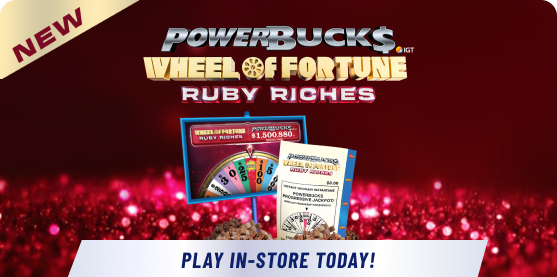 NEW: POWERBUCKS, WHEEL OF FORTUNE®, RUBY RICHES. Play in-store today!